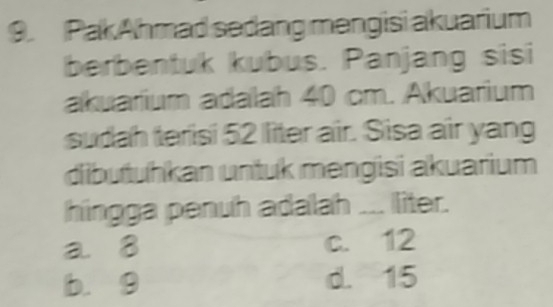 Pak Ahmad sedang mengisi akuarium
berbentuk kubus. Panjang sisi
akuarium adalah 40 cm. Akuarium
sudah terisi 52 liter air. Sisa air yang
dibutuhkan untuk mengisi akuarium 
hingga penuh adalah ... liter.
a. 8 c. 12
b. 9 d. 15