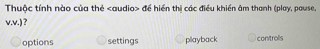 Thuộc tính nào của thẻ để hiển thị các điều khiển âm thanh (play, pause,
v.v.) ?
options settings playback controls