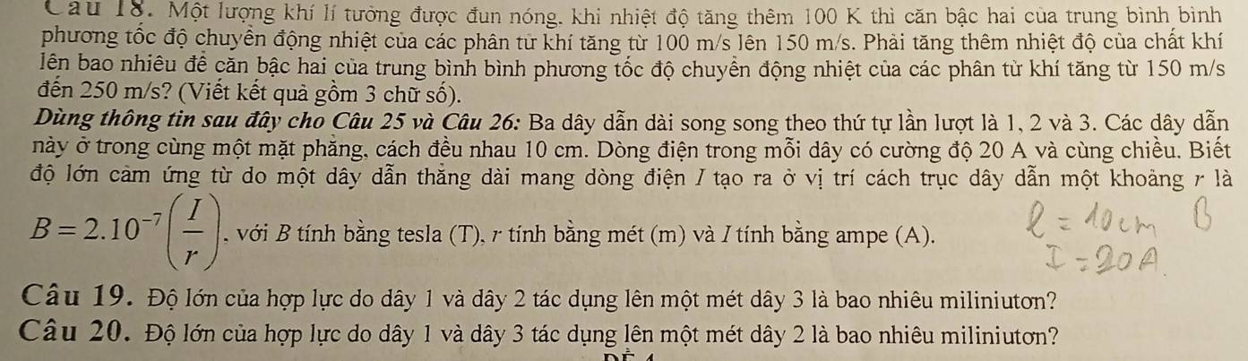 Cau 18. Một lượng khí lí tưởng được đun nóng. khi nhiệt độ tăng thêm 100 K thì căn bậc hai của trung bình bình 
phương tốc độ chuyển động nhiệt của các phân từ khí tăng từ 100 m/s lên 150 m/s. Phải tăng thêm nhiệt độ của chất khí 
lên bao nhiêu đề căn bậc hai của trung bình bình phương tốc độ chuyển động nhiệt của các phân từ khí tăng từ 150 m/s
đến 250 m/s? (Viết kết quả gồm 3 chữ số). 
Dùng thông tin sau đây cho Câu 25 và Câu 26: Ba dây dẫn dài song song theo thứ tự lần lượt là 1, 2 và 3. Các dây dẫn 
này ở trong cùng một mặt phẳng, cách đều nhau 10 cm. Dòng điện trong mỗi dây có cường độ 20 A và cùng chiều. Biết 
độ lớn cảm ứng từ do một dây dẫn thẳng dài mang dòng điện / tạo ra ở vị trí cách trục dây dẫn một khoảng r là
B=2.10^(-7)( I/r ). với B tính bằng tesla (T), r tính bằng mét (m) và / tính bằng ampe (A). 
Câu 19. Độ lớn của hợp lực do dây 1 và dây 2 tác dụng lên một mét dây 3 là bao nhiêu miliniuton? 
Câu 20. Độ lớn của hợp lực do dây 1 và dây 3 tác dụng lên một mét dây 2 là bao nhiêu miliniutơn?