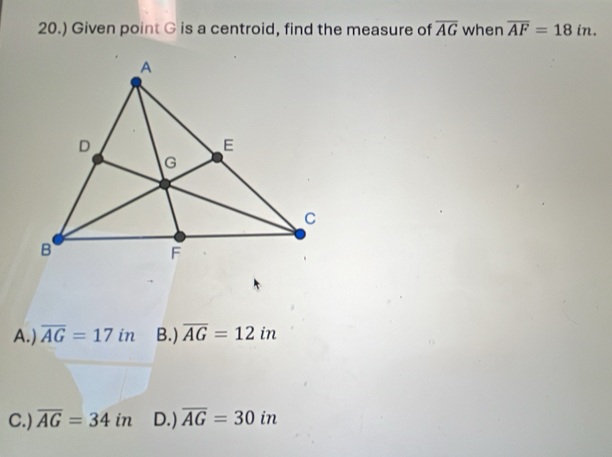 20.) Given point G is a centroid, find the measure of overline AG when overline AF=18in.
A.) overline AG=17 in B.) overline AG=12in
C.) overline AG=34in D.) overline AG=30in