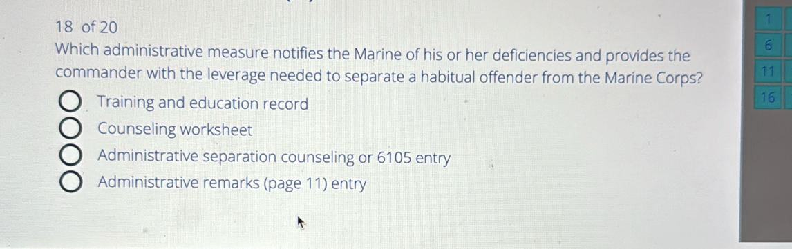 of 20
1
6
Which administrative measure notifies the Marine of his or her deficiencies and provides the
commander with the leverage needed to separate a habitual offender from the Maríne Corps? 11
Training and education record
16
Counseling worksheet
Administrative separation counseling or 6105 entry
Administrative remarks (page 11) entry