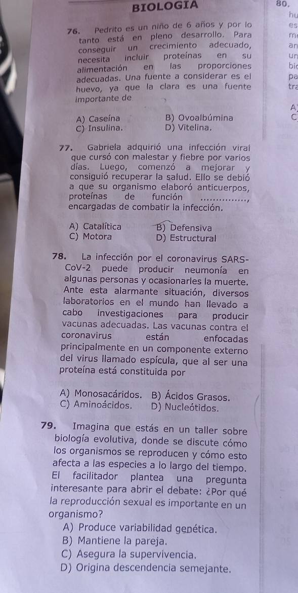 BIOLOGIA 80.
hu
76. Pedrito es un niño de 6 años y por lo es
tanto está en pleno desarrollo. Para m
conseguir un crecimiento adecuado, an
necesita incluir proteínas en  su un
alimentación en las proporciones bi
adecuadas. Una fuente a considerar es el pa
huevo, ya que la clara es una fuente tra
importante de
A
A) Caseína B) Ovoalbúmina C
C) Insulina. D) Vitelina.
77. Gabriela adquirió una infección viral
que cursó con malestar y fiebre por varios
días. Luego, comenzó a mejorar y
consiguió recuperar la salud. Ello se debió
a que su organismo elaboró anticuerpos,
proteínas defunción .........
encargadas de combatir la infección.
A) Catalítica B) Defensiva
C) Motora D) Estructural
78. La infección por el coronavirus SARS-
CoV-2 puede producir neumonía en
algunas personas y ocasionarles la muerte.
Ante esta alarmante situación, diversos
laboratorios en el mundo han llevado a
cabo investigaciones para producir
vacunas adecuadas. Las vacunas contra el
coronavirus están enfocadas
principalmente en un componente externo
del virus llamado espícula, que al ser una
proteína está constituida por
A) Monosacáridos. B) Ácidos Grasos.
C) Aminoácidos. D) Nucleótidos.
79. Imagina que estás en un taller sobre
biología evolutiva, donde se discute cómo
los organismos se reproducen y cómo esto
afecta a las especies a lo largo del tiempo.
El facilitador plantea una pregunta
interesante para abrir el debate: ¿Por qué
la reproducción sexual es importante en un
organismo?
A) Produce variabilidad genética.
B) Mantiene la pareja.
C) Asegura la supervivencia.
D) Origina descendencia semejante.