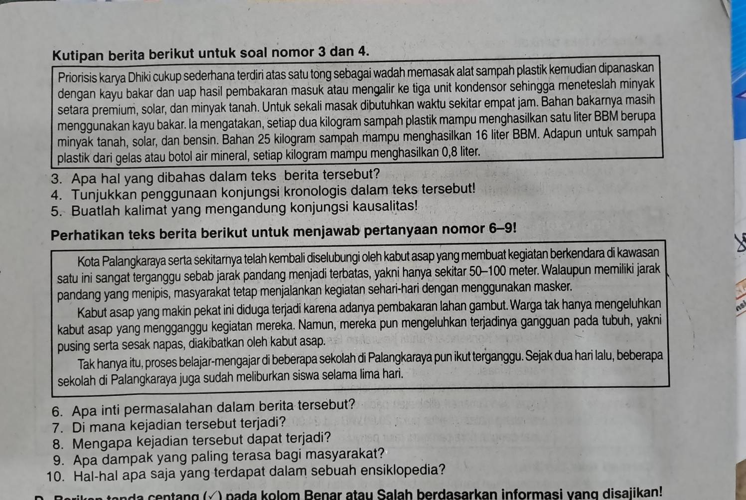 Kutipan berita berikut untuk soal nomor 3 dan 4.
Priorisis karya Dhiki cukup sederhana terdiri atas satu tong sebagai wadah memasak alat sampah plastik kemudian dipanaskan
dengan kayu bakar dan uap hasil pembakaran masuk atau mengalir ke tiga unit kondensor sehingga meneteslah minyak
setara premium, solar, dan minyak tanah. Untuk sekali masak dibutuhkan waktu sekitar empat jam. Bahan bakarnya masih
menggunakan kayu bakar. la mengatakan, setiap dua kilogram sampah plastik mampu menghasilkan satu liter BBM berupa
minyak tanah, solar, dan bensin. Bahan 25 kilogram sampah mampu menghasilkan 16 liter BBM. Adapun untuk sampah
plastik dari gelas atau botol air mineral, setiap kilogram mampu menghasilkan 0,8 liter.
3. Apa hal yang dibahas dalam teks berita tersebut?
4. Tunjukkan penggunaan konjungsi kronologis dalam teks tersebut!
5. Buatlah kalimat yang mengandung konjungsi kausalitas!
Perhatikan teks berita berikut untuk menjawab pertanyaan nomor 6-9!
Kota Palangkaraya serta sekitarnya telah kembali diselubungi oleh kabut asap yang membuat kegiatan berkendara di kawasan
satu ini sangat terganggu sebab jarak pandang menjadi terbatas, yakni hanya sekitar 50-100 meter. Walaupun memiliki jarak
pandang yang menipis, masyarakat tetap menjalankan kegiatan sehari-hari dengan menggunakan masker.
Kabut asap yang makin pekat ini diduga terjadi karena adanya pembakaran lahan gambut. Warga tak hanya mengeluhkan
nsi
kabut asap yang mengganggu kegiatan mereka. Namun, mereka pun mengeluhkan terjadinya gangguan pada tubuh, yakni
pusing serta sesak napas, diakibatkan oleh kabut asap.
Tak hanya itu, proses belajar-mengajar di beberapa sekolah di Palangkaraya pun ikut terganggu. Sejak dua hari lalu, beberapa
sekolah di Palangkaraya juga sudah meliburkan siswa selama lima hari.
6. Apa inti permasalahan dalam berita tersebut?
7. Di mana kejadian tersebut terjadi?
8. Mengapa kejadian tersebut dapat terjadi?
9. Apa dampak yang paling terasa bagi masyarakat?
10. Hal-hal apa saja yang terdapat dalam sebuah ensiklopedia?
ng  ( √ ) p a da kolom Benar atau Salah berdasarkan informasi vang disajikan!