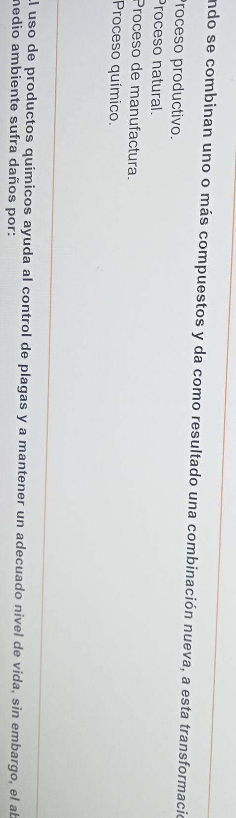 Endo se combinan uno o más compuestos y da como resultado una combinación nueva, a esta transformacio
Proceso productivo.
Proceso natural.
Proceso de manufactura.
Proceso químico.
El uso de productos químicos ayuda al control de plagas y a mantener un adecuado nivel de vida, sin embargo, el al
medio ambiente sufra daños por: