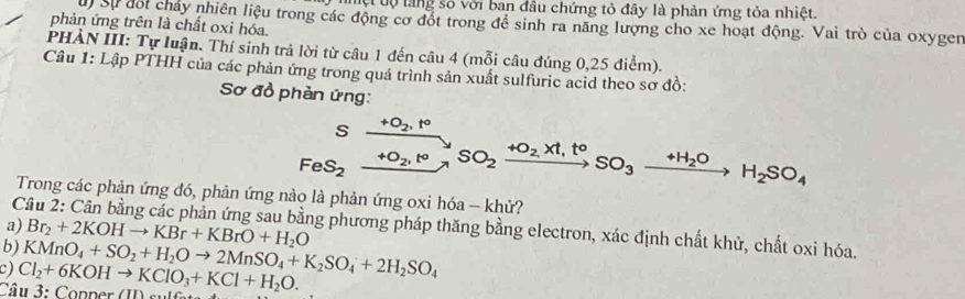 Tệt tự làng số với ban đầu chứng tỏ đây là phản ứng tỏa nhiệt. 
u Sự đối chảy nhiên liệu trong các động cơ đốt trong để sinh ra năng lượng cho xe hoạt động. Vai trò của oxyger 
phản ứng trên là chất oxi hóa. 
PHÀN III: Tự luận. Thí sinh trả lời từ câu 1 đến câu 4 (mỗi câu đúng 0,25 điểm). 
Câu 1: Lập PTHH của các phản ứng trong quá trình sản xuất sulfuric acid theo sơ đồ: 
Sơ đồ phản ứng: 
s +O_2, t°
FeS_2 +O_2, t^o SO_2xrightarrow +O_2,Xt,t°SO_3xrightarrow +H_2OH_2SO_4
Trong các phản ứng đó, phản ứng nào là phản ứng oxi hóa - khử? 
a) 
Câu 2: Cân bằng các phần ứng sau bằng phương pháp thăng bằng electron, xác định chất khử, chất oxi hóa. 
b) Br_2+2KOHto KBr+KBrO+H_2O
c) Cl_2+6KOHto KClO_3+KCl+H_2O. KMnO_4+SO_2+H_2Oto 2MnSO_4+K_2SO_4+2H_2SO_4