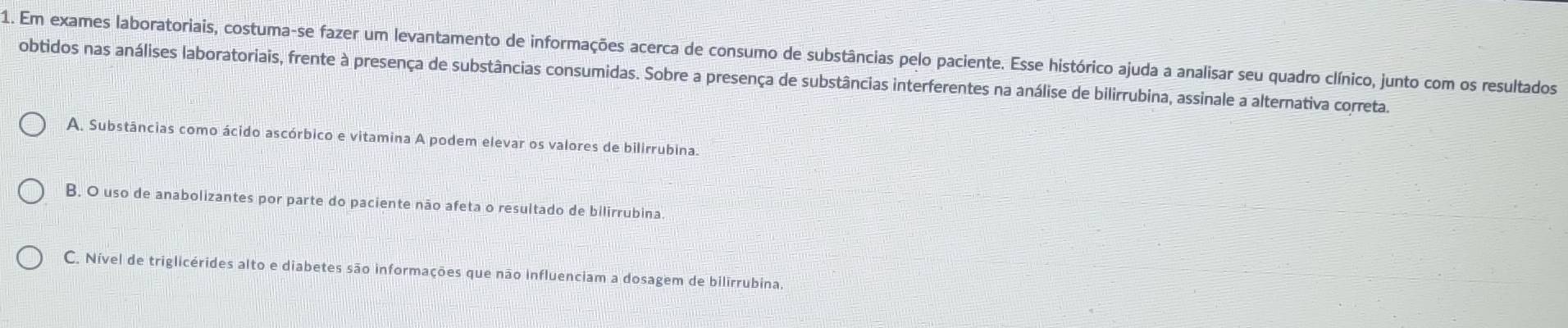 Em exames laboratoriais, costuma-se fazer um levantamento de informações acerca de consumo de substâncias pelo paciente. Esse histórico ajuda a analisar seu quadro clínico, junto com os resultados
obtidos nas análises laboratoriais, frente à presença de substâncias consumidas. Sobre a presença de substâncias interferentes na análise de bilirrubina, assinale a alternativa corretas
A. Substâncias como ácido ascórbico e vitamina A podem elevar os valores de bilirrubina.
B. O uso de anabolizantes por parte do paciente não afeta o resultado de bilirrubina
C. Nível de triglicérides alto e diabetes são informações que não influenciam a dosagem de bilirrubina.