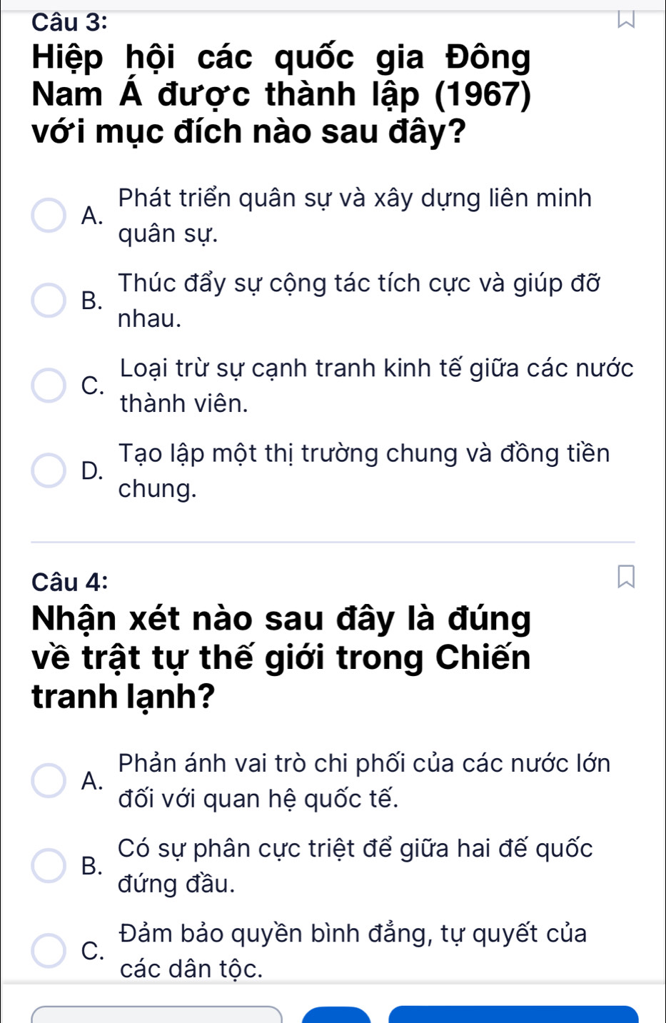 Hiệp hội các quốc gia Đông
Nam Á được thành lập (1967)
với mục đích nào sau đây?
Phát triển quân sự và xây dựng liên minh
A.
quân sự.
Thúc đẩy sự cộng tác tích cực và giúp đỡ
B.
nhau.
Loại trừ sự cạnh tranh kinh tế giữa các nước
C.
thành viên.
Tạo lập một thị trường chung và đồng tiền
D.
chung.
Câu 4:
Nhận xét nào sau đây là đúng
về trật tự thế giới trong Chiến
tranh lạnh?
Phản ánh vai trò chi phối của các nước lớn
A.
đối với quan hệ quốc tế.
Có sự phân cực triệt để giữa hai đế quốc
B.
đứng đầu.
Đảm bảo quyền bình đẳng, tự quyết của
C.
các dân tộc.