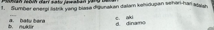 Pilihlah lebih dari satu jawaban yang benar 
1. Sumber energi listrik yang biasa digunakan dalam kehidupan sehari-hari adalah 
c. aki 
a. batu bara 
b. nuklir d. dinamo