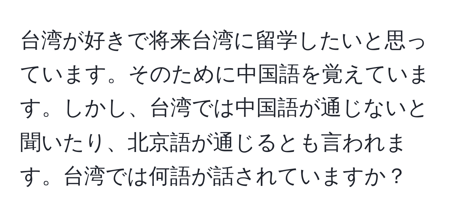 台湾が好きで将来台湾に留学したいと思っています。そのために中国語を覚えています。しかし、台湾では中国語が通じないと聞いたり、北京語が通じるとも言われます。台湾では何語が話されていますか？