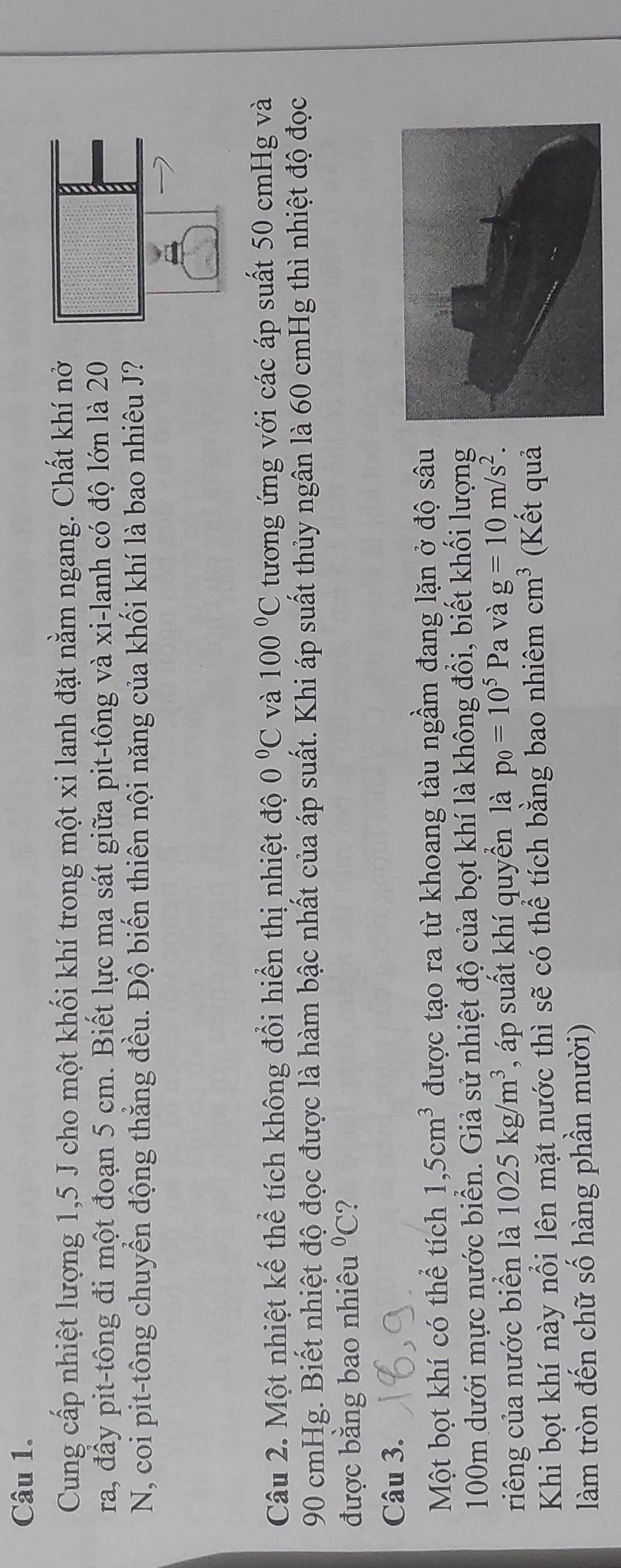 Cung cấp nhiệt lượng 1, 5 J cho một khối khí trong một xi lanh đặt nằm ngang. Chất khí nở 
ra, đầy pit-tông đi một đoạn 5 cm. Biết lực ma sát giữa pit-tông và xi-lanh có độ lớn là 20 
N, coi pit-tông chuyển động thẳng đều. Độ biến thiên nội năng của khối khí là bao nhiêu J? 
Câu 2. Một nhiệt kế thể tích không đổi hiển thị nhiệt độ 0°C và 100°C tương ứng với các áp suất 50 cmHg và
90 cmHg. Biết nhiệt độ đọc được là hàm bậc nhất của áp suất. Khi áp suất thủy ngân là 60 cmHg thì nhiệt độ đọc 
được bằng bao nhiêu°C ? 
Câu 3. 
Một bọt khí có thể tích 1,5cm^3 được tạo ra từ khoang tàu ngầm đang lặn ở độ sâu
100m dưới mực nước biển. Giả sử nhiệt độ của bọt khí là không đổi, biết khối lượng 
riêng của nước biển là 1025kg/m^3 , áp suất khí quyển là p_0=10^5P a và g=10m/s^2. 
Khi bọt khí này nổi lên mặt nước thì sẽ có thể tích bằng bao nhiêm cm^3 (Kết quả 
làm tròn đến chữ số hàng phần mười)