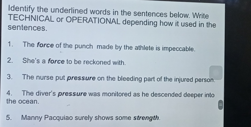 Identify the underlined words in the sentences below. Write 
TECHNICAL or OPERATIONAL depending how it used in the 
sentences. 
1. The force of the punch made by the athlete is impeccable. 
2. She's a force to be reckoned with. 
3. The nurse put pressure on the bleeding part of the injured person. 
4. The diver's pressure was monitored as he descended deeper into 
the ocean. 
5. Manny Pacquiao surely shows some strength.