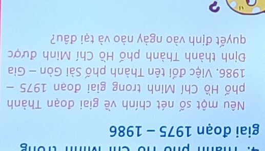 giai đoạn 1975 - 1986 
Nêu một số nét chính về giai đoạn Thành 
phố Hồ Chí Minh trong giai đoạn 1975 - 
1986. Việc đổi tên Thành phố Sài Gòn - Gia 
Định thành Thành phố Hồ Chí Minh được 
quyết định vào ngày nào và tại đâu? 
?