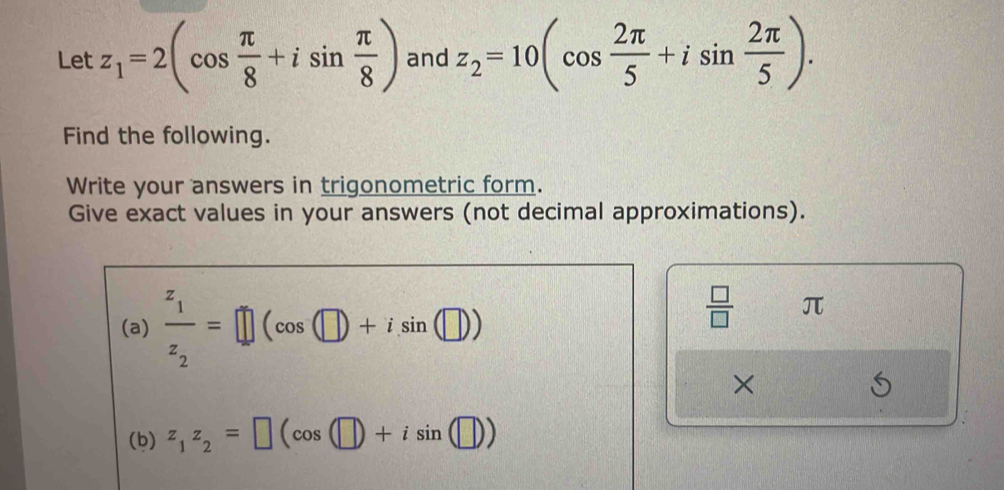 Let z_1=2(cos  π /8 +isin  π /8 ) and z_2=10(cos  2π /5 +isin  2π /5 ). 
Find the following. 
Write your answers in trigonometric form. 
Give exact values in your answers (not decimal approximations). 
(a) frac z_1z_2=□ (cos (□ )+isin (□ ))
 □ /□   π
× 
(b) z_1z_2=□ (cos (□ )+isin (□ ))