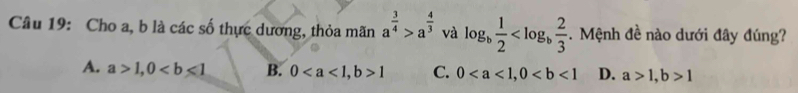 Cho a, b là các số thực dương, thỏa mãn a^(frac 3)4>a^(frac 4)3 và log _b 1/2  . Mệnh đề nào dưới đây đúng?
A. a>1, 0 B. 0, b>1 C. 0, 0 D. a>1, b>1