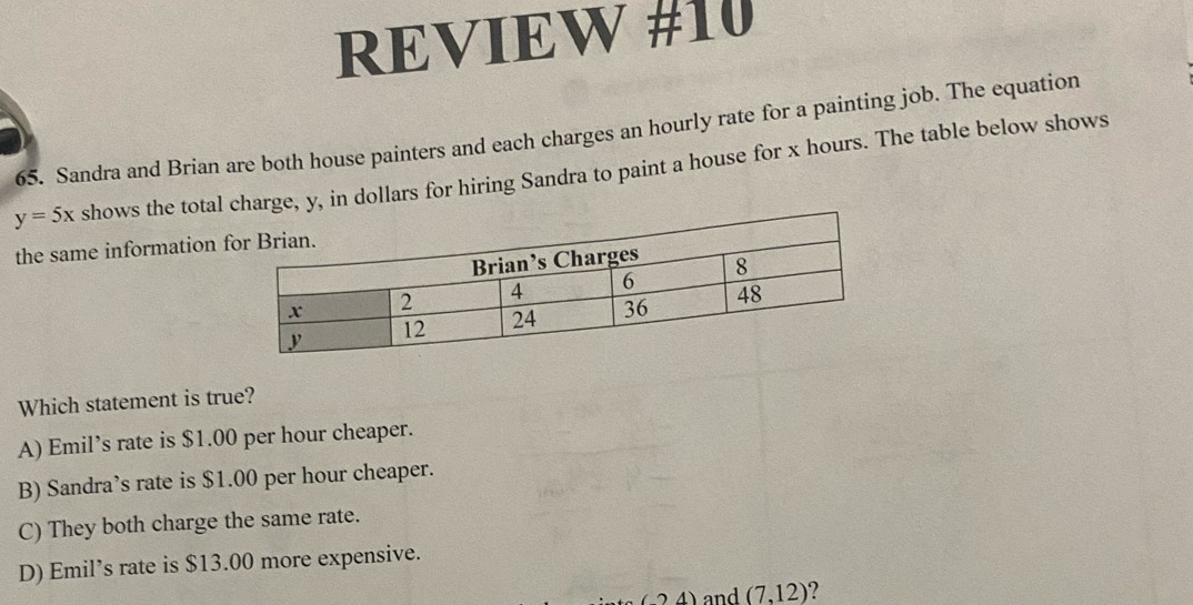 REVIEW #10
65. Sandra and Brian are both house painters and each charges an hourly rate for a painting job. The equation
y=5x shows the totalharge, y, in dollars for hiring Sandra to paint a house for x hours. The table below shows
the same information 
Which statement is true?
A) Emil’s rate is $1.00 per hour cheaper.
B) Sandra’s rate is $1.00 per hour cheaper.
C) They both charge the same rate.
D) Emil’s rate is $13.00 more expensive.
(24) and (7,12) 2