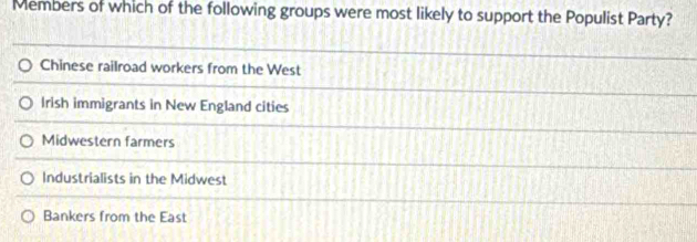 Members of which of the following groups were most likely to support the Populist Party?
Chinese railroad workers from the West
Irish immigrants in New England cities
Midwestern farmers
Industrialists in the Midwest
Bankers from the East