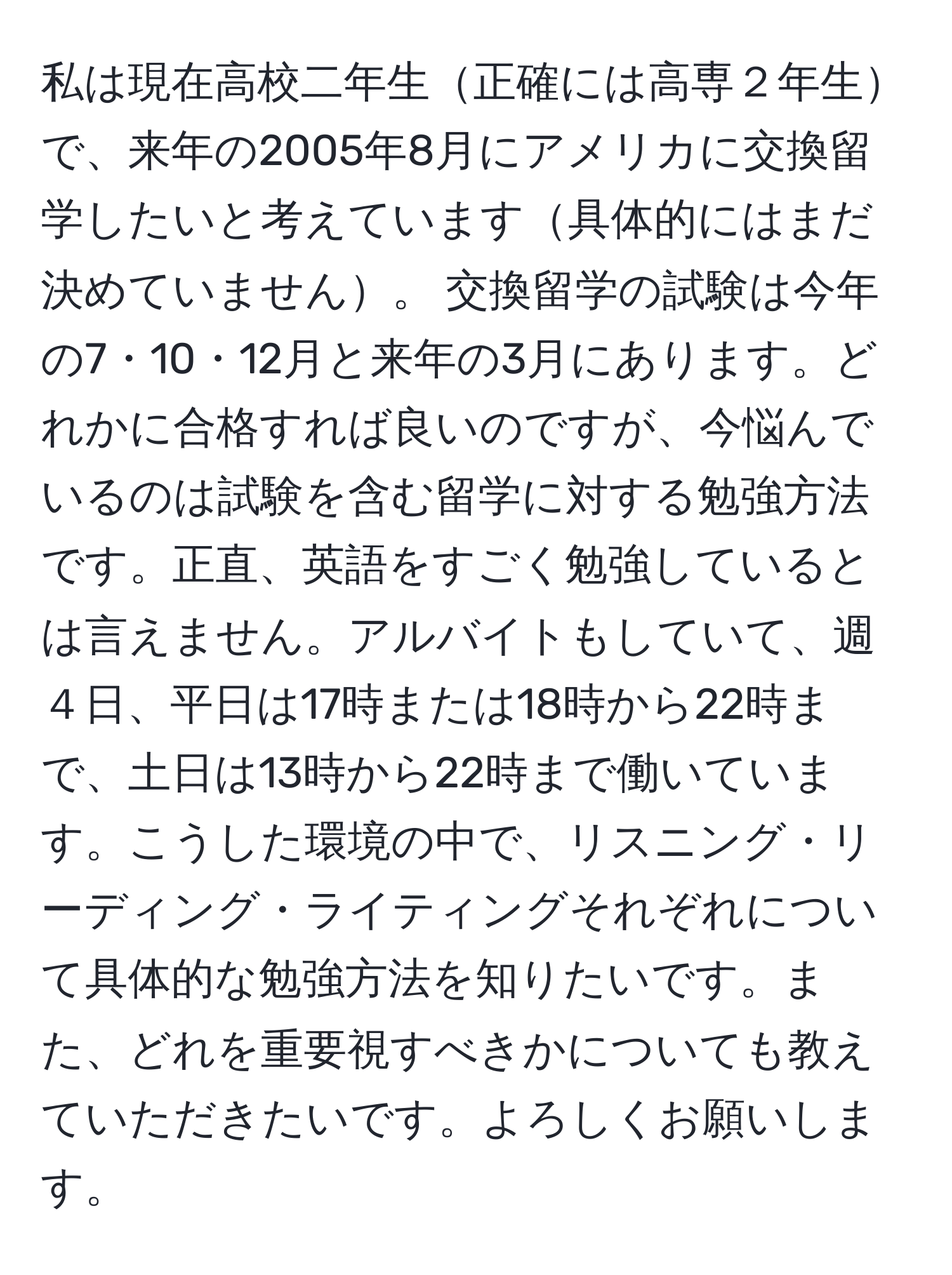 私は現在高校二年生正確には高専２年生で、来年の2005年8月にアメリカに交換留学したいと考えています具体的にはまだ決めていません。 交換留学の試験は今年の7・10・12月と来年の3月にあります。どれかに合格すれば良いのですが、今悩んでいるのは試験を含む留学に対する勉強方法です。正直、英語をすごく勉強しているとは言えません。アルバイトもしていて、週４日、平日は17時または18時から22時まで、土日は13時から22時まで働いています。こうした環境の中で、リスニング・リーディング・ライティングそれぞれについて具体的な勉強方法を知りたいです。また、どれを重要視すべきかについても教えていただきたいです。よろしくお願いします。