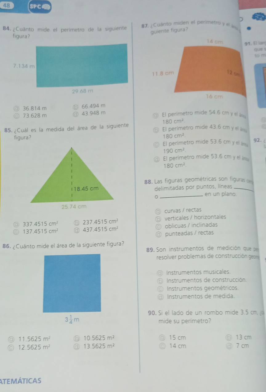 SPC
)
84. ¿Cuánto mide el perímetro de la siguiente 87, ¿Cuánto miden el perimetro y el án
guierte figura?
figura?
91. El lar
que s
to m
36.814 m 66.494 m
D 73.628 m 43.948 m El perímetro mide 54.6 cm y el á
180cm^2
85. ¿Cuál es la medida del área de la siguiente El perímetro mide 43.6 cm y el ár
figura?
180cm^2
El perímetro mide 53.6 cm y el ár
g2- (
190cm^2.
a El perímetro mide 53.6 cm y el á
180cm^2.
88. Las figuras geométricas son figuras cen
delimitadas por puntos, líneas_
0
_en un plano.
curvas / rectas
@ 337.4515cm^2 ⑥ 237.4515cm^2 verticales / horizontales
a
137.4515cm^2 ③ 437.4515cm^2 oblicuas / inclinadas
a
@ punteadas / rectas
86. ¿Cuánto mide el área de la siguiente figura?
89. Son instrumentos de medición que per
resolver problemas de construcción gem
Instrumentos musicales.
Instrumentos de construcción.
Instrumentos geométricos.
Instrumentos de medida.
90. Si el lado de un rombo mide 3.5 cm, 
mide su perímetro?
◎ 11.5625m^2 ⑥ 10.5625m^2 15 cm 13 cm
a 12.5625m^2 a 13.5625m^2 14 cm 7 cm
ATEMÁTICAS