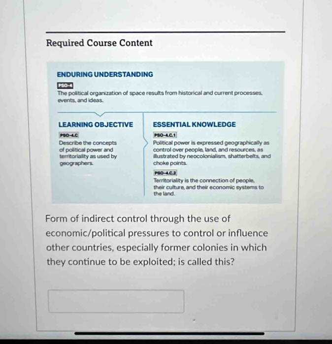Required Course Content 
ENDURING UNDERSTANDING 
PSO-4 
The political organization of space results from historical and current processes, 
events, and ideas. 
LEARNING OBJECTIVE ESSENTIAL KNOWLEDGE 
PSO-4.C PSO-4.C.1 
Describe the concepts Political power is expressed geographically as 
of political power and control over people, land, and resources, as 
territoriality as used by illustrated by neocolonialism, shatterbelts, and 
geographers. choke points. 
PSO-4.C.2 
Territoriality is the connection of people, 
their culture, and their economic systems to 
the land. 
Form of indirect control through the use of 
economic/political pressures to control or influence 
other countries, especially former colonies in which 
they continue to be exploited; is called this?