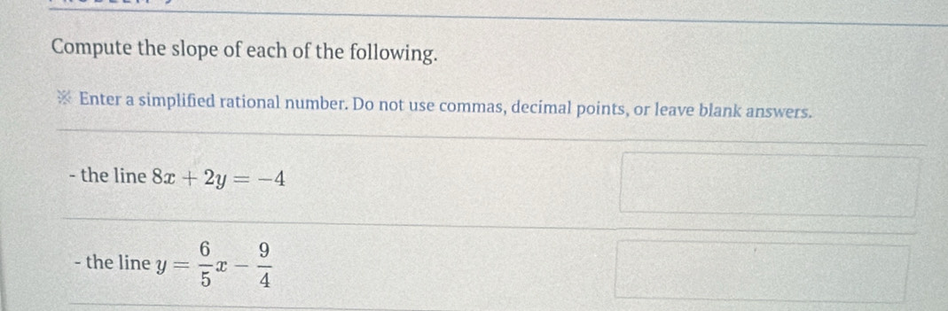 Compute the slope of each of the following.
Enter a simplified rational number. Do not use commas, decimal points, or leave blank answers.
- the line 8x+2y=-4
- the line y= 6/5 x- 9/4 