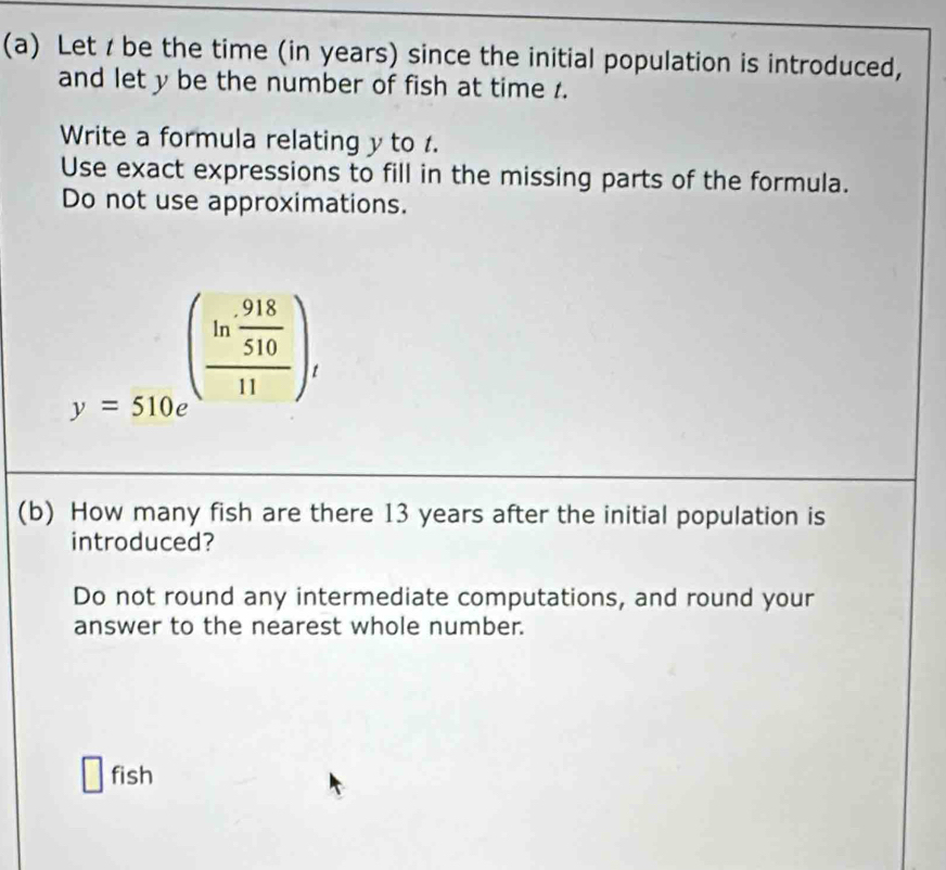 Let / be the time (in years) since the initial population is introduced, 
and let y be the number of fish at time 1. 
Write a formula relating y to . 
Use exact expressions to fill in the missing parts of the formula. 
Do not use approximations.
y=510e^((frac ln frac 918)51011)i
(b) How many fish are there 13 years after the initial population is 
introduced? 
Do not round any intermediate computations, and round your 
answer to the nearest whole number. 
fish