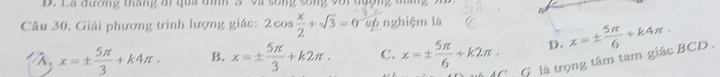 La đương tháng ai qua tnh 3 và sống sống với đường tháng
Câu 30. Giải phương trình lượng giác: 2cos  x/2 +sqrt(3)=0 6 nghiệm là
x=±  5π /3 +k4π. B. x=±  5π /3 +k2π. C. x=±  5π /6 +k2π. D. x=±  5π /6 +k4π. 
G là trọng tâm tam giác BCD