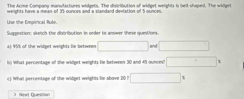 The Acme Company manufactures widgets. The distribution of widget weights is bell-shaped. The widget 
weights have a mean of 35 ounces and a standard deviation of 5 ounces. 
Use the Empirical Rule. 
Suggestion: sketch the distribution in order to answer these questions. 
a) 95% of the widget weights lie between □  and 
b) What percentage of the widget weights lie between 30 and 45 ounces? %
c) What percentage of the widget weights lie above 20 ? □ %
Next Question