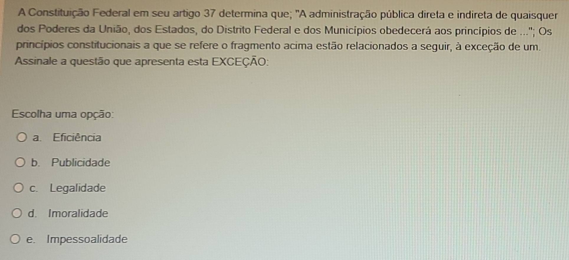 A Constituição Federal em seu artigo 37 determina que; "A administração pública direta e indireta de quaisquer
dos Poderes da União, dos Estados, do Distrito Federal e dos Municípios obedecerá aos princípios de ...''; Os
princípios constitucionais a que se refere o fragmento acima estão relacionados a seguir, à exceção de um.
Assinale a questão que apresenta esta EXCEÇÃO:
Escolha uma opção:
a. Eficiência
b. Publicidade
c. Legalidade
d. Imoralidade
e. Impessoalidade