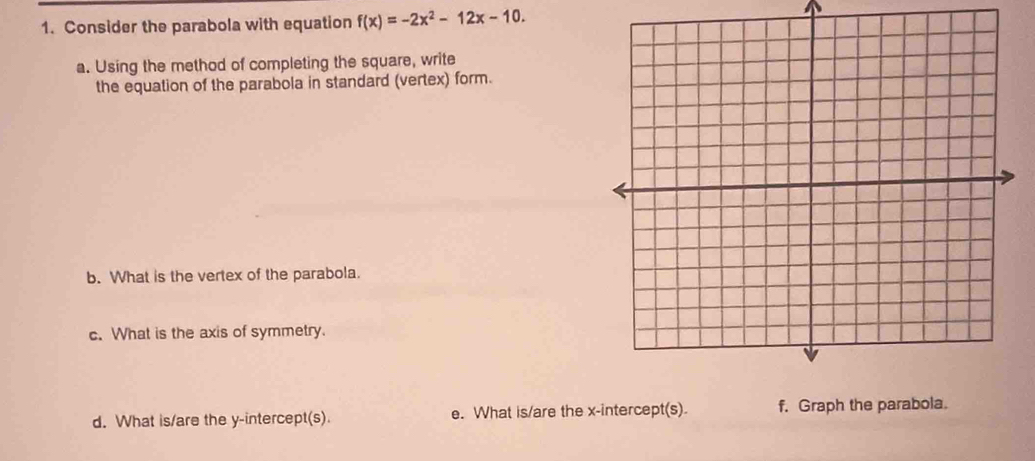 Consider the parabola with equation f(x)=-2x^2-12x-10. 
a. Using the method of completing the square, write 
the equation of the parabola in standard (vertex) form. 
b. What is the vertex of the parabola. 
c. What is the axis of symmetry. 
d. What is/are the y-intercept(s). e. What is/are the x-intercept(s). f. Graph the parabola.