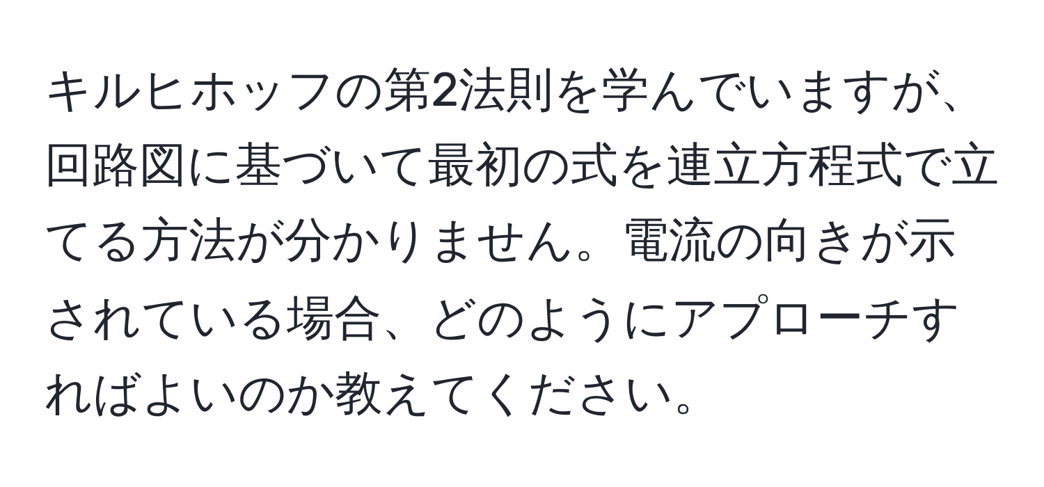 キルヒホッフの第2法則を学んでいますが、回路図に基づいて最初の式を連立方程式で立てる方法が分かりません。電流の向きが示されている場合、どのようにアプローチすればよいのか教えてください。