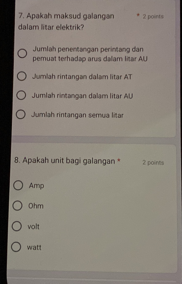 Apakah maksud galangan 2 points
dalam litar elektrik?
Jumlah penentangan perintang dan
pemuat terhadap arus dalam litar AU
Jumlah rintangan dalam litar AT
Jumlah rintangan dalam litar AU
Jumlah rintangan semua litar
8. Apakah unit bagi galangan * 2 points
Amp
Ohm
volt
watt