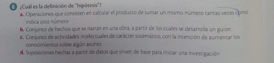 6 ¿Cuál es la definición de “hipótesis”?
a. Operaciones que consisten en calcular el producto de sumar un mismo número tantas veces como
indica otro número
b. Conjunto de hechos que se narran en una obra, a partir de los cuales se desarrolla un guion
c. Conjunto de actividades intelectuales de carácter sistemático, con la intención de aumentar los
conocimientos sobre algún asunto
d. Suposiciones hechas a partir de datos que sirven de base para iniciar una investigación