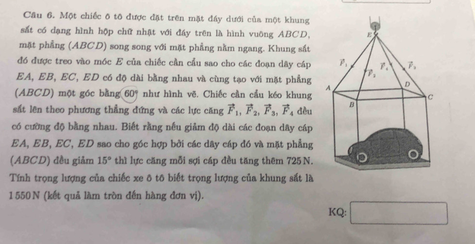 Một chiếc ô tô được đặt trên mặt đáy dưới của một khung
sắt có dạng hình hộp chữ nhật với đáy trên là hình vuông ABCD,
mặt phẳng (ABCD) song song với mặt phẳng nằm ngang. Khung sắt
đó được treo vào móc E của chiếc cần cầu sao cho các đoạn dây cáp 
EA, EB, EC, ED có độ dài bằng nhau và cùng tạo với mặt phẳng
(ABCD) một góc bằng 60° như hình vẽ. Chiếc cần cầu kéo khung 
sắt lên theo phương thẳng đứng và các lực căng vector F_1,vector F_2,vector F_3,vector F_4 đều
có cường độ bằng nhau. Biết rằng nếu giảm độ dài các đoạn dây cáp
EA, EB, EC, ED sao cho góc hợp bởi các dây cáp đó và mặt phẳng
(ABCD) đều giảm 15° thì lực căng mỗi sợi cáp đều tăng thêm 725 N.
Tính trọng lượng của chiếc xe ô tô biết trọng lượng của khung sắt là
1550 N (kết quả làm tròn đến hàng đơn vị).
KQ: □