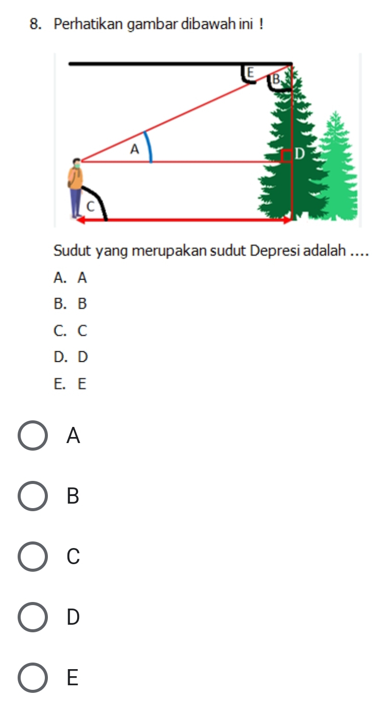 Perhatikan gambar dibawah ini !
A
c
Sudut yang merupakan sudut Depresi adalah ....
A. A
B. B
C. C
D. D
E. E
A
B
C
D
E