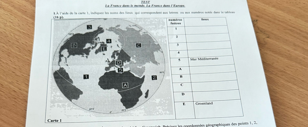 TEST 
La France dans le monde. La France dans l'Europe. 
LÀ l'aide de la carte 1, indiquez les noms des lieux qui correspondent aux letrres ou aux numéros notés dans le tableau 
Précisez les coordonnées géographiques des points 1, 2,