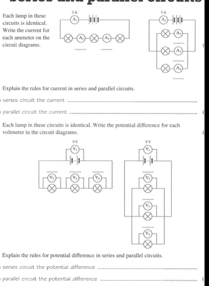 Each lamp in these
circuits is identical.
Write the current for
each ammeter on the 
circuit diagrams.
Explain the rules for current in series and parallel circuits.
series circuit the current ._
parallel circuit the current _(
Each lamp in these circuits is identical. Write the potential difference for each
voltmeter in the circuit diagrams.
Explain the rules for potential difference in series and parallel circuits.
series circuit the potential difference_
parallel circuit the potential difference_