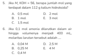 Jika M,KOH=56 , berapa jumlah mol yang
terdapat dalam 112 g kalium hidroksida?
A. 0,5 mol D. 2 mol
B. 1 mol E. 3 mol
C. 1,5 mol
6. Jika 0,1 mol amonia dilarutkan dalam air
hingga volumenya menjadi 400 mL,
molaritas larutan tersebut adalah_
A. 0,04 M D. 2,5 M
B. 0,25 M E. 4 M
C. 0,4 M