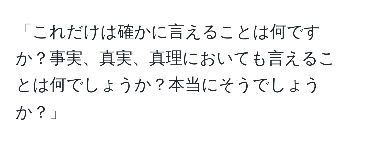 「これだけは確かに言えることは何ですか？事実、真実、真理においても言えることは何でしょうか？本当にそうでしょうか？」