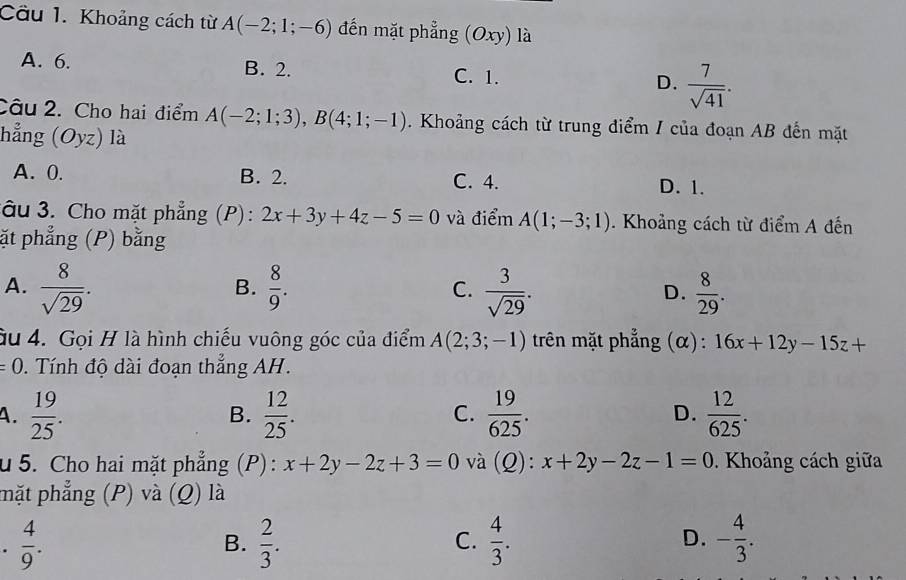 Cầu 1. Khoảng cách từ A(-2;1;-6) đến mặt phẳng (Oxy) là
A. 6. C. 1. D.  7/sqrt(41) .
B. 2.
Câu 2. Cho hai điểm A(-2;1;3), B(4;1;-1). Khoảng cách từ trung điểm / của đoạn AB đến mặt
hẳng (Oyz) là
A. 0. B. 2. C. 4. D. 1.
âu 3. Cho mặt phẳng (P): 2x+3y+4z-5=0 và điểm A(1;-3;1). Khoảng cách từ điểm A đến
ặt phẳng (P) bằng
A.  8/sqrt(29) .  8/9 . C.  3/sqrt(29) . D.  8/29 . 
B.
ầu 4. Gọi H là hình chiếu vuông góc của điểm A(2;3;-1) trên mặt phẳng (α): 16x+12y-15z+
=0. Tính độ dài đoạn thẳng AH.
A.  19/25 .  12/25 . C.  19/625 . D.  12/625 . 
B.
u 5. Cho hai mặt phẳng (P) : x+2y-2z+3=0 và (Q): x+2y-2z-1=0. Khoảng cách giữa
mặt phẳng (P) và (Q) là
.  4/9 .
B.  2/3 .  4/3 . - 4/3 . 
C.
D.