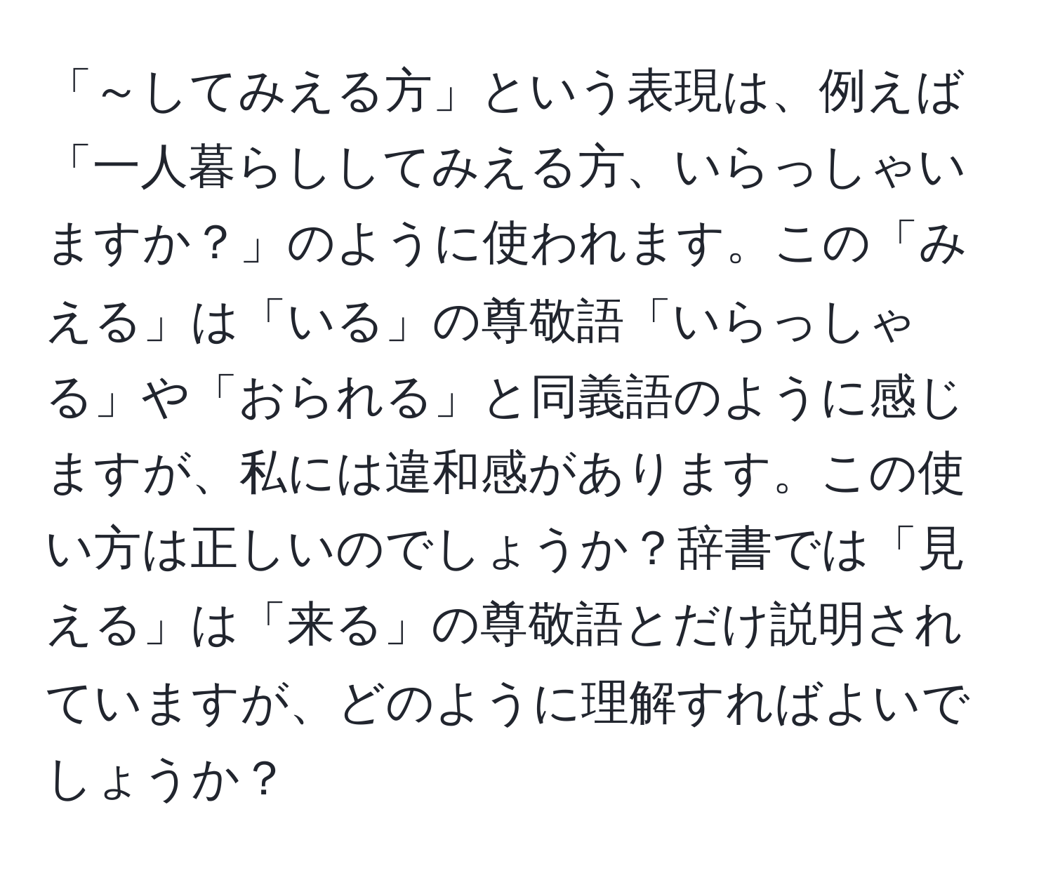 「～してみえる方」という表現は、例えば「一人暮らししてみえる方、いらっしゃいますか？」のように使われます。この「みえる」は「いる」の尊敬語「いらっしゃる」や「おられる」と同義語のように感じますが、私には違和感があります。この使い方は正しいのでしょうか？辞書では「見える」は「来る」の尊敬語とだけ説明されていますが、どのように理解すればよいでしょうか？