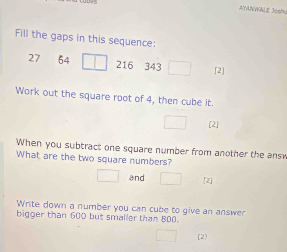 cudes 
AYANWALE Joshu 
Fill the gaps in this sequence:
27 64
216 343
[2] 
Work out the square root of 4, then cube it. 
[2] 
When you subtract one square number from another the answ 
What are the two square numbers? 
and 
[2] 
Write down a number you can cube to give an answer 
bigger than 600 but smaller than 800. 
[2]