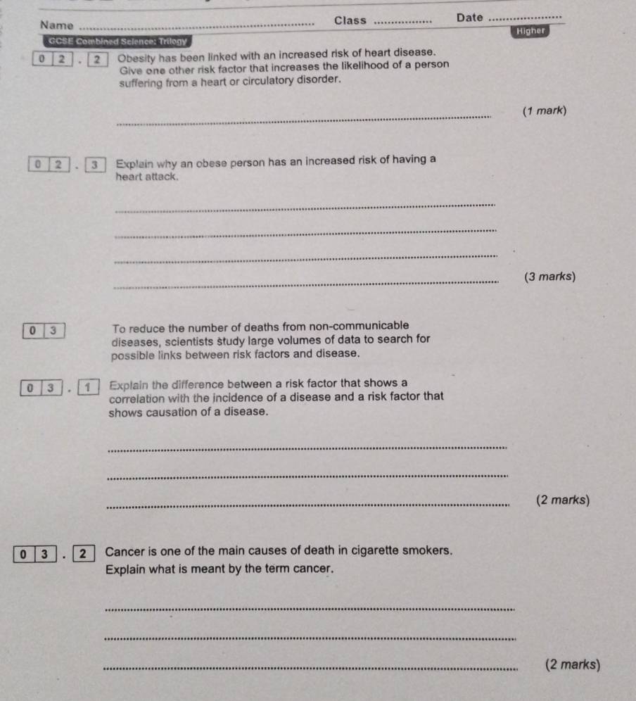 Name _Class _Date_ 
Higher 
GCSE Combined Selence: Trilogy 
0 2 2] Obesity has been linked with an increased risk of heart disease. 
Give one other risk factor that increases the likelihood of a person 
suffering from a heart or circulatory disorder. 
_ 
(1 mark) 
0 2 3 Explain why an obese person has an increased risk of having a 
heart attack. 
_ 
_ 
_ 
_(3 marks) 
0 3 To reduce the number of deaths from non-communicable 
diseases, scientists study large volumes of data to search for 
possible links between risk factors and disease. 
0 3 Explain the difference between a risk factor that shows a 
correlation with the incidence of a disease and a risk factor that 
shows causation of a disease. 
_ 
_ 
_(2 marks) 
0 3 . 2 Cancer is one of the main causes of death in cigarette smokers. 
Explain what is meant by the term cancer. 
_ 
_ 
_(2 marks)