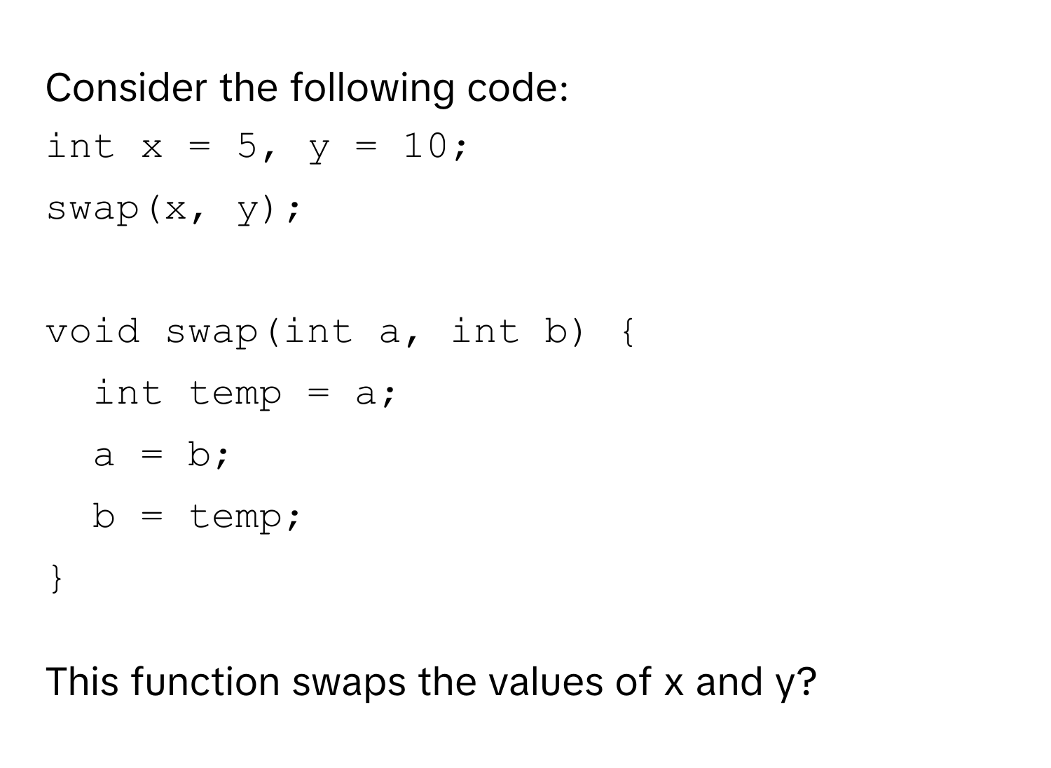 Consider the following code:
```c++
int x = 5, y = 10;
swap(x, y);

void swap(int a, int b) 
int temp = a;
a = b;
b = temp;

```
This function swaps the values of x and y?