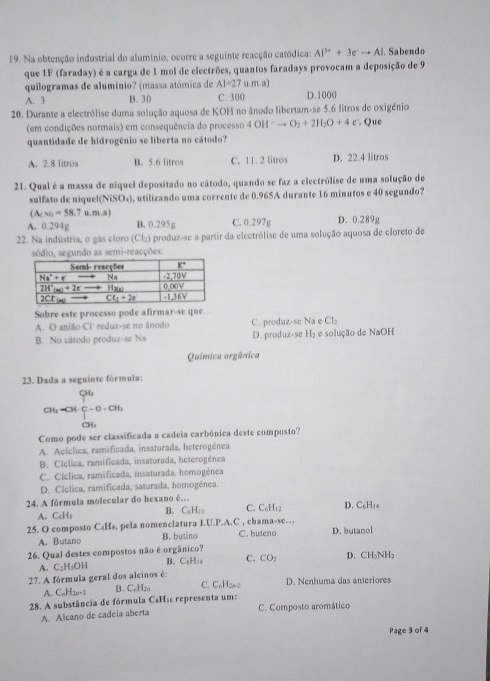 Na obtenção industrial do alumínio, ocorre a seguinte reacção catódica: Al^(3+)+3e^-to Al. Sabendo
que 1F (faraday) é a carga de 1 mol de electrões, quantos faradays provocam a deposição de 9
quilogramas de alumínio? (massa atómica de AI=27u.m.a
A. 3 B. 30 C. 300 D.1000
20. Durante a electrólise duma solução aquosa de KOH no ânodo libertam-se 5.6 litros de oxigénio
(em condições normais) em consequência do processo 4OH^-to O_2+2H_2O+4e^-. Que
quantidade de hidrogénio se liberta no cátodo?
A. 2.8 litros B. 5.6 litros C. 11. 2 litros D. 22.4 litros
21. Qual é a massa de níquel depositado no cátodo, quando se faz a electrólise de uma solução de
sulfato de niquel (NiSO_4) , utilizando uma corrente de 0.965A durante 16 minutos e 40 segundo?
(A_(x)=58.7u.m.a)
A. 0.294g B. 0.295g C. 0.297g D. 0.289g
22. Na indústria, o gás cloro (Cl_2) produz-se a partir da electrólise de uma solução aquosa de cloreto de
sódio, segundo as semi-reacções:
Sobre este processo pode afirmar-se que…
A. O anião Ci reduz-se no ânodo C. produz-se Na e Cl₂
B. No cátodo produz-se Na D. produz-se H₂ e solução de NaOH
Química orgânica
23. Dada a seguinte fórmula:
beginarrayr Ghsim C G_4HG∈tlimits _1^C=0· G_6 G_6endarray
Como pode ser classificada a cadeia carbónica deste composto?
A. Acíclica, ramificada, insaturada, heterogénea
B. Cíclica, ramificada, insaturada, heterogénea
C. Cíclica, ramificada, insaturada, homogénea
D. Cíclica, ramificada, saturada, homogénea.
24. A fórmula molecular do hexano é. C. C₆H₁2 D. C₆H₁₆
A. C₆Ha B. □ 4.0
25. O composto C₄Hs, pela nomenclatura I.U.P.A.C , chama-se… C. buteno D. butanol
A. Butano B. butino
26. Qual destes compostos não é orgânico? D. CH₃NH₂
A. C₂H₅OH B. C₅H: C. CO_2
27. A fórmula geral dos alcinos é D. Nenhuma das anteriores
A. C_nH_2n+2 B. C₆Hza C. CnH202
28. A substância de fórmula C$Hã representa um: C. Composto aromático
A. Alcano de cadeia aberta
Page 3 of 4