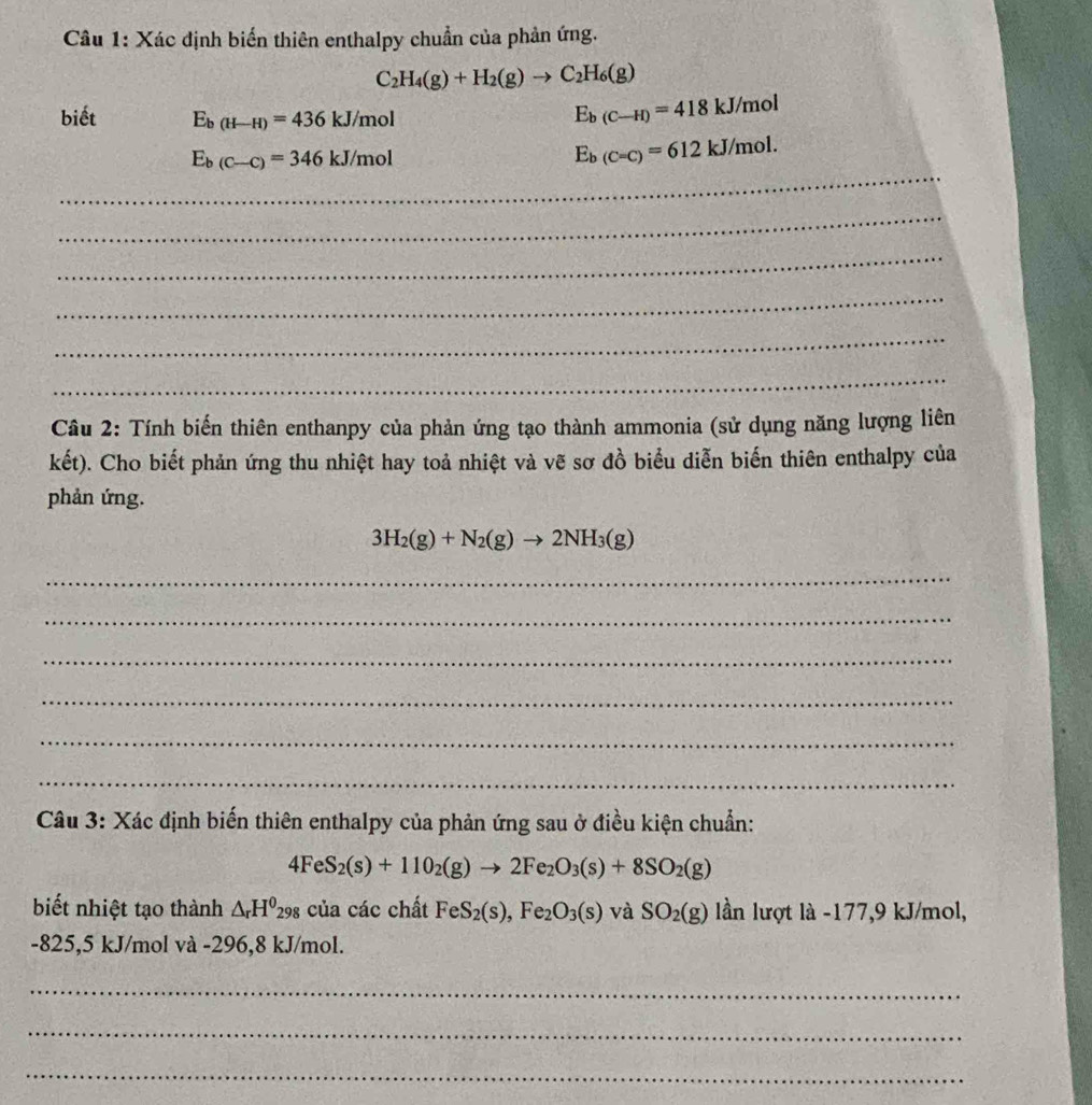 Xác định biến thiên enthalpy chuẩn của phản ứng.
C_2H_4(g)+H_2(g)to C_2H_6(g)
biết E_b(H-H)=436kJ/mol
E_b(C-H)=418kJ/mol
_
E_b(C-C)=346kJ/mol
E_b(C=C)=612kJ/mol. 
_ 
_ 
_ 
_ 
_ 
Câu 2: Tính biến thiên enthanpy của phản ứng tạo thành ammonia (sử dụng năng lượng liên 
kết). Cho biết phản ứng thu nhiệt hay toả nhiệt và vẽ sơ đồ biểu diễn biến thiên enthalpy của 
phản ứng.
3H_2(g)+N_2(g)to 2NH_3(g)
_ 
_ 
_ 
_ 
_ 
_ 
Câu 3: Xác định biến thiên enthalpy của phản ứng sau ở điều kiện chuẩn:
4FeS_2(s)+110_2(g)to 2Fe_2O_3(s)+8SO_2(g)
biết nhiệt tạo thành △ _rH^0 298 của các chất FeS_2(s), Fe_2O_3(s) và SO_2(g) lần lượt là -177, 9 kJ/mol,
-825,5 kJ/mol và -296,8 kJ/mol. 
_ 
_ 
_