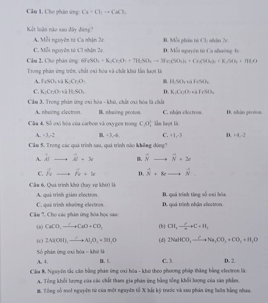 Cho phản ứng: Ca+Cl_2to CaCl_2.
Kết luận nào sau đây đúng?
A. Mỗi nguyên tử Ca nhận 2e. B. Mỗi phân tử Cl_2 nhận 2e.
C. Mỗi nguyên tử Cl nhận 2e. D. Mỗi nguyên tử Ca nhường 4c.
Câu 2. Cho phản ứng: 6Fe: O_4+K_2Cr_2O_7+7H_2SO_4to 3Fe_2(SO_4)_3+Cr_2(SO_4)_3+K_2SO_4+7H_2O
Trong phản ứng trên, chất oxi hóa và chất khứ lần lượt là
A. FeSO_4 và K_2Cr_2O_7. B. H_2SO_4 và FeSO_4.
C. K_2Cr_2O_7 và H_2SO_4. D. K_2Cr_2O 2Vhat a FeSO_4.
Câu 3. Trong phản ứng oxi hóa - khử, chất oxi hóa là chất
A. nhường electron. B. nhường proton. C. nhận electron. D. nhận proton.
Câu 4. Số oxi hóa của carbon và oxygen trong C_2O_4^(2 ần lượt là:
A. +3,-2 B. +3,-6. C. +1,-3 D. +4,-2
Câu 5. Trong các quá trình sau, quá trình nào không đúng?
A. beginarray)r^((circ) Alendarray) to beginarrayr +3 Aendarray l+3e^(+5)Nto^(+3)N+2e
B.
C. beginarrayr -2 Feendarray to beginarrayr +e3 Feendarray +1e^(+5)+8eto^(-3)N.
D.
Câu 6. Quá trình khử (hay sự khử) là
A. quá trình giảm electron. B. quá trình tăng số oxi hóa.
C. quá trình nhường electron. D. quá trình nhận electron.
Câu 7. Cho các phản ứng hóa học sau:
(a) CaCO_3to CaO+CO_2 (b) CH_4xrightarrow t^aC+H_2
(c) 2Al(OH)_3xrightarrow ()Al_2O_3+3H_2O (d) 2NaHCO_3xrightarrow I^nNa_2CO_3+CO_2+H_2O
Số phản ứng oxi hóa - khử là
A. 4. B. 1. C. 3. D. 2.
Câu 8. Nguyên tắc cân bằng phản ứng oxi hóa - khử theo phương pháp thăng bằng electron là:
A. Tổng khối lượng của các chất tham gia phản ứng bằng tổng khối lượng của sản phầm.
B. Tổng số mol nguyên tử của một nguyên tố X bất kỳ trước và sau phản ứng luôn bằng nhau.