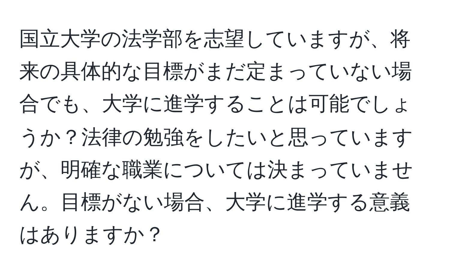 国立大学の法学部を志望していますが、将来の具体的な目標がまだ定まっていない場合でも、大学に進学することは可能でしょうか？法律の勉強をしたいと思っていますが、明確な職業については決まっていません。目標がない場合、大学に進学する意義はありますか？