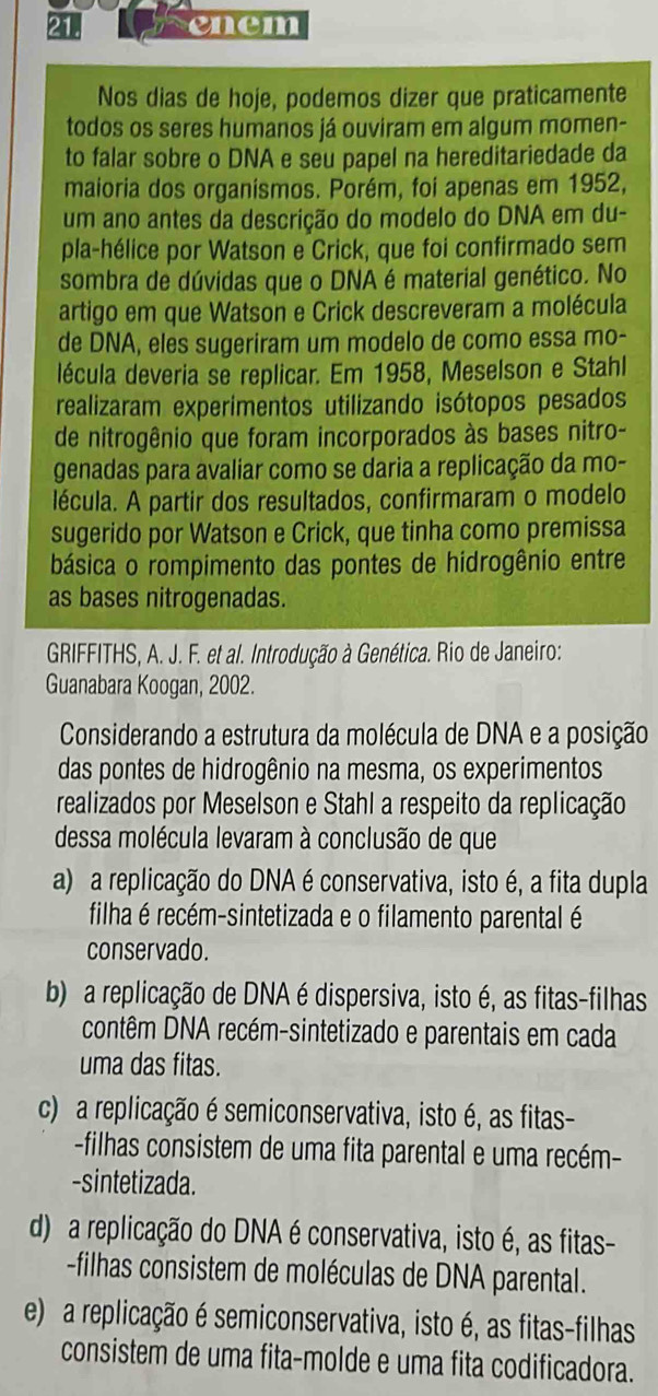 enem
Nos dias de hoje, podemos dizer que praticamente
todos os seres humanos já ouviram em algum momen-
to falar sobre o DNA e seu papel na hereditariedade da
maioria dos organísmos. Porém, foi apenas em 1952,
um ano antes da descrição do modelo do DNA em du-
pla-hélice por Watson e Crick, que foi confirmado sem
sombra de dúvidas que o DNA é material genético. No
artigo em que Watson e Crick descreveram a molécula
de DNA, eles sugeriram um modelo de como essa mo-
lécula deveria se replicar. Em 1958, Meselson e Stahl
realizaram experimentos utilizando isótopos pesados
de nitrogênio que foram incorporados às bases nitro-
genadas para avaliar como se daria a replicação da mo-
lécula. A partir dos resultados, confirmaram o modelo
sugerido por Watson e Crick, que tinha como premissa
básica o rompimento das pontes de hidrogênio entre
as bases nitrogenadas.
GRIFFITHS, A. J. F. et al. Introdução à Genética. Rio de Janeiro:
Guanabara Koogan, 2002.
Considerando a estrutura da molécula de DNA e a posição
das pontes de hidrogênio na mesma, os experimentos
realizados por Meselson e Stahl a respeito da replicação
dessa molécula levaram à conclusão de que
a) a replicação do DNA é conservativa, isto é, a fita dupla
filha é recém-sintetizada e o filamento parental é
conservado.
b) a replicação de DNA é dispersiva, isto é, as fitas-filhas
contêm DNA recém-sintetizado e parentais em cada
uma das fitas.
c) a replicação é semiconservativa, isto é, as fitas-
-filhas consistem de uma fita parental e uma recém-
-sintetizada.
d) a replicação do DNA é conservativa, isto é, as fitas-
-filhas consistem de moléculas de DNA parental.
e) a replicação é semiconservativa, isto é, as fitas-filhas
consistem de uma fita-molde e uma fita codificadora.