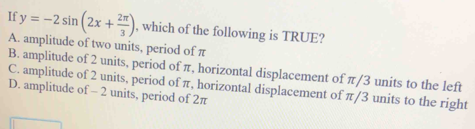 If y=-2sin (2x+ 2π /3 ) , which of the following is TRUE?
A. amplitude of two units, period of π
B. amplitude of 2 units, period of π, horizontal displacement of π/3 units to the left
C. amplitude of 2 units, period of π, horizontal displacement of π/3 units to the right
D. amplitude of - 2 units, period of 2π