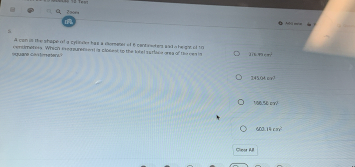 Zoom
Add note
5.
A can in the shape of a cylinder has a diameter of 6 centimeters and a height of 10
centimeters. Which measurement is closest to the total surface area of the can in 376.99cm^2
square centimeters?
245.04cm^2
188.50cm^2
603.19cm^2
Clear All